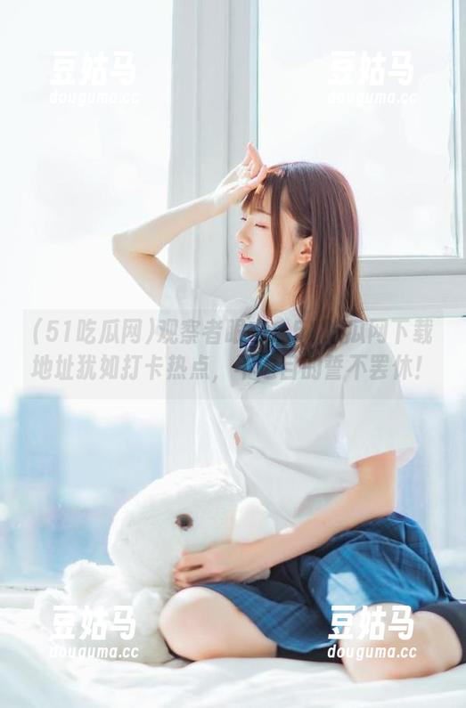 观察者眼中：51吃瓜网下载地址犹如打卡热点，不达目的誓不罢休！